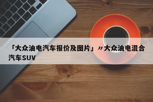 「大众油电汽车报价及图片」〃大众油电混合汽车SUV