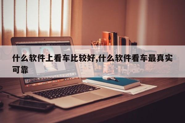 什么软件上看车比较好,什么软件看车最真实可靠