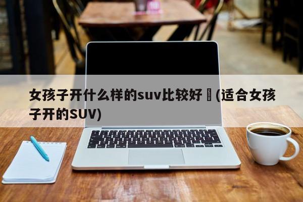 女孩子开什么样的suv比较好︰(适合女孩子开的SUV)