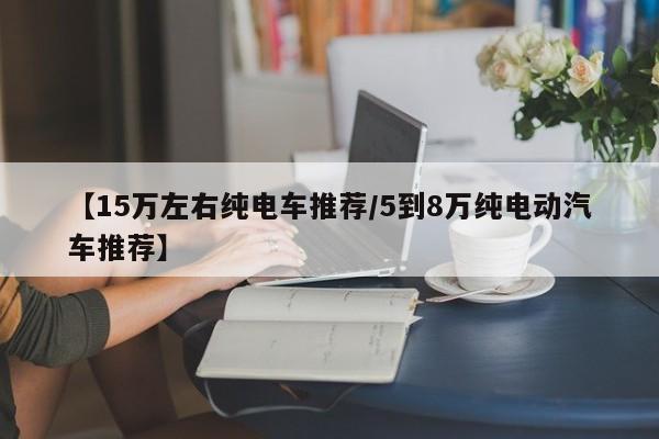 【15万左右纯电车推荐/5到8万纯电动汽车推荐】