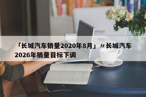 「长城汽车销量2020年8月」〃长城汽车2026年销量目标下调