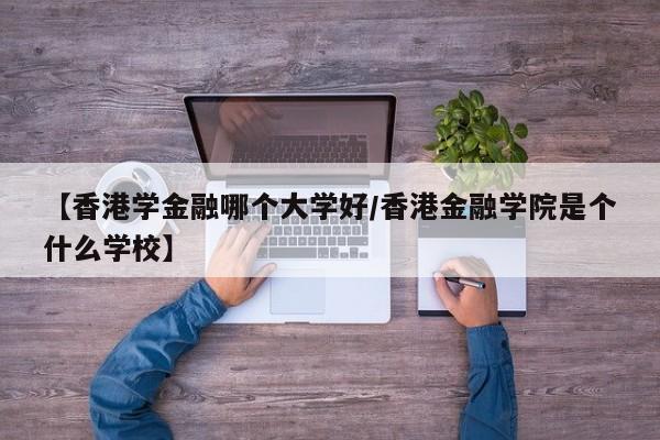 【香港学金融哪个大学好/香港金融学院是个什么学校】