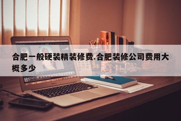 合肥一般硬装精装修费.合肥装修公司费用大概多少