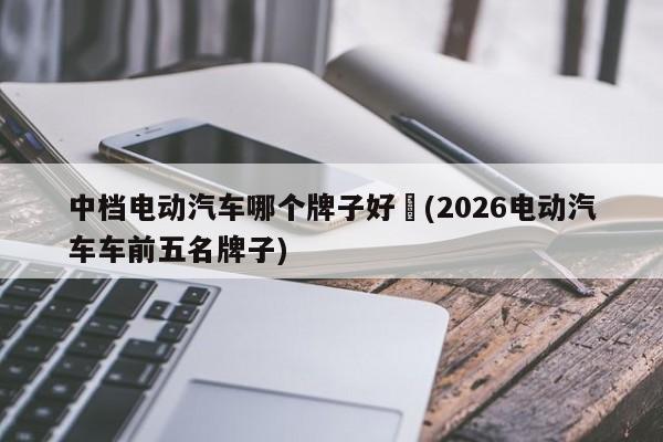 中档电动汽车哪个牌子好︰(2026电动汽车车前五名牌子)