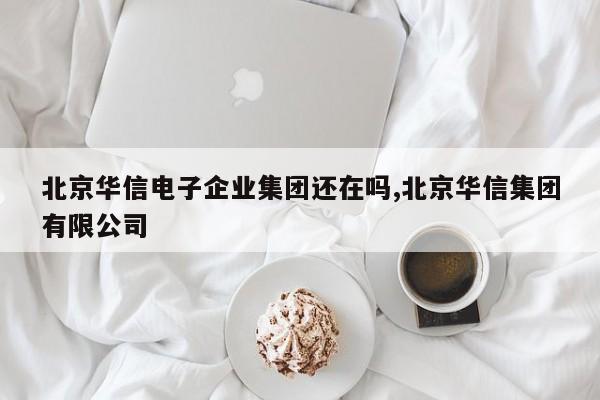 北京华信电子企业集团还在吗,北京华信集团有限公司