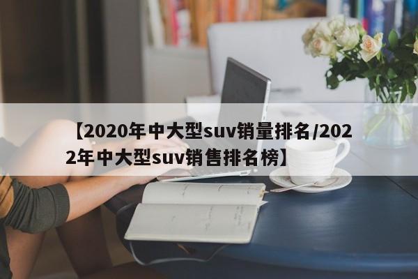 【2020年中大型suv销量排名/2022年中大型suv销售排名榜】
