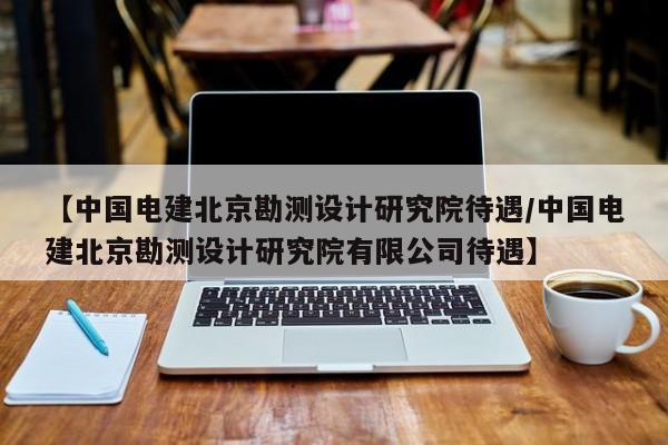 【中国电建北京勘测设计研究院待遇/中国电建北京勘测设计研究院有限公司待遇】