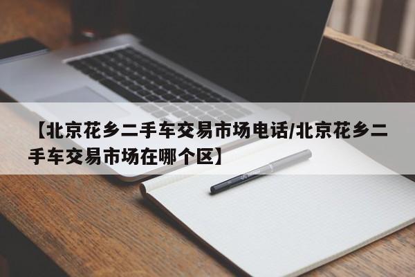 【北京花乡二手车交易市场电话/北京花乡二手车交易市场在哪个区】