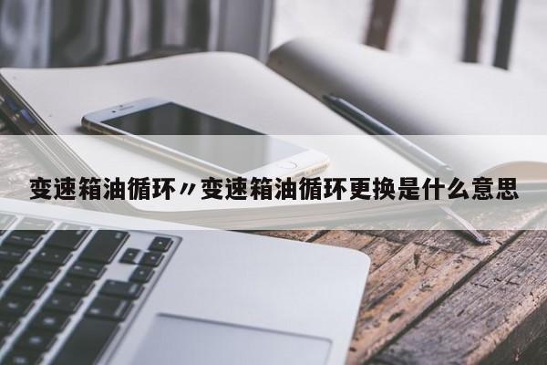 变速箱油循环〃变速箱油循环更换是什么意思