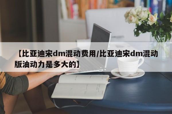 【比亚迪宋dm混动费用/比亚迪宋dm混动版油动力是多大的】