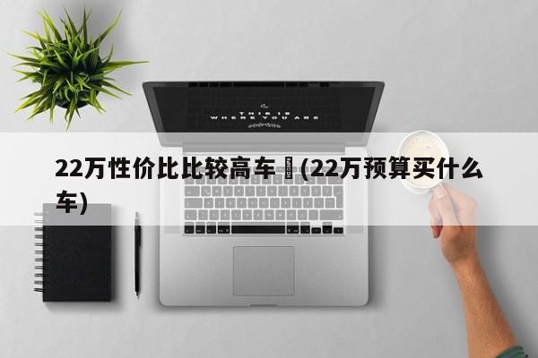 22万性价比比较高车︰(22万预算买什么车)