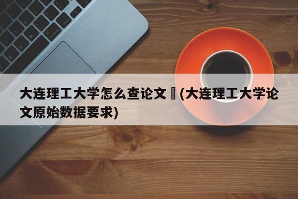 大连理工大学怎么查论文︰(大连理工大学论文原始数据要求)