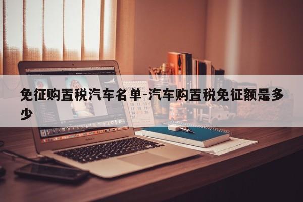免征购置税汽车名单-汽车购置税免征额是多少