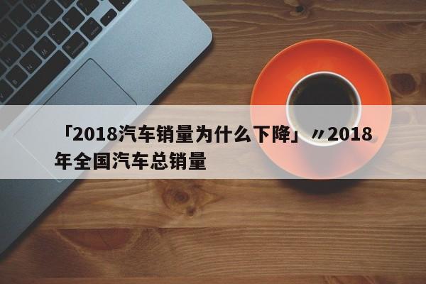 「2018汽车销量为什么下降」〃2018年全国汽车总销量