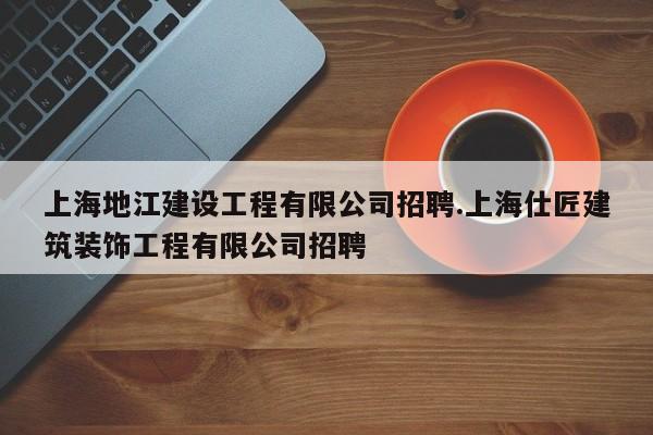 上海地江建设工程有限公司招聘.上海仕匠建筑装饰工程有限公司招聘