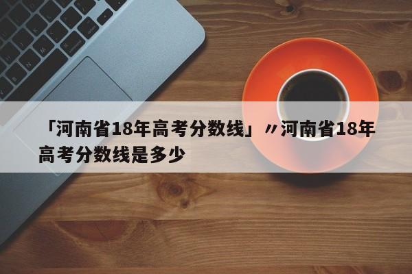 「河南省18年高考分数线」〃河南省18年高考分数线是多少