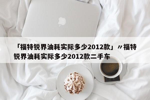 「福特锐界油耗实际多少2012款」〃福特锐界油耗实际多少2012款二手车