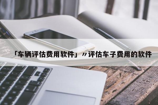 「车辆评估费用软件」〃评估车子费用的软件