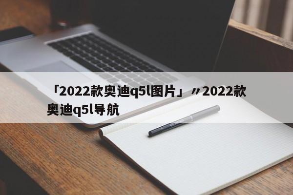 「2022款奥迪q5l图片」〃2022款奥迪q5l导航