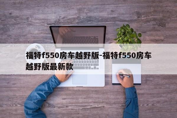 福特f550房车越野版-福特f550房车越野版最新款