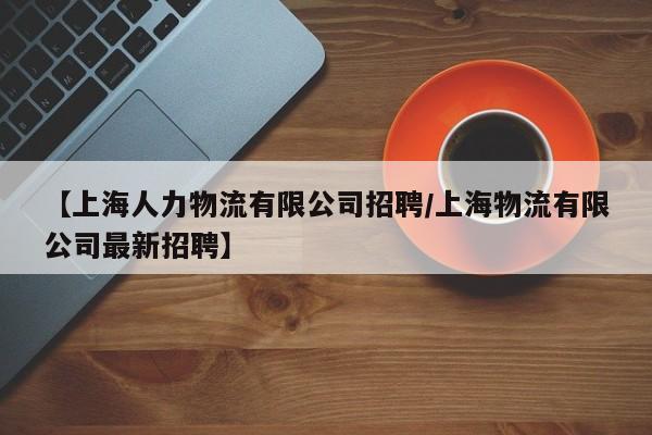 【上海人力物流有限公司招聘/上海物流有限公司最新招聘】