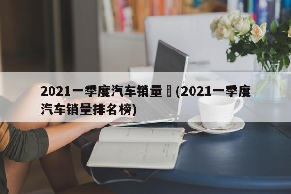 2021一季度汽车销量︰(2021一季度汽车销量排名榜)