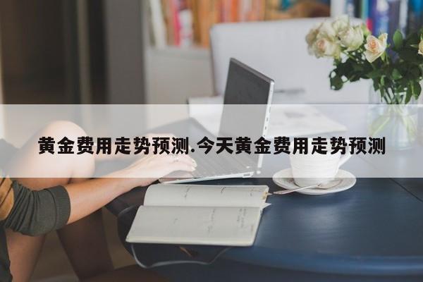 黄金费用走势预测.今天黄金费用走势预测