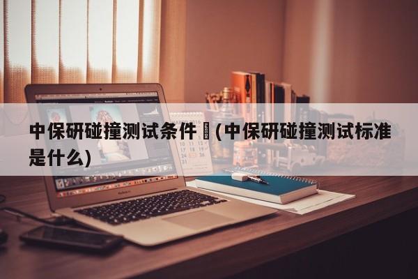 中保研碰撞测试条件︰(中保研碰撞测试标准是什么)