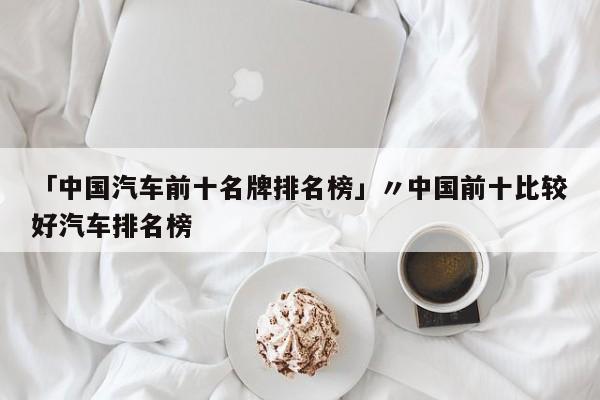 「中国汽车前十名牌排名榜」〃中国前十比较好汽车排名榜