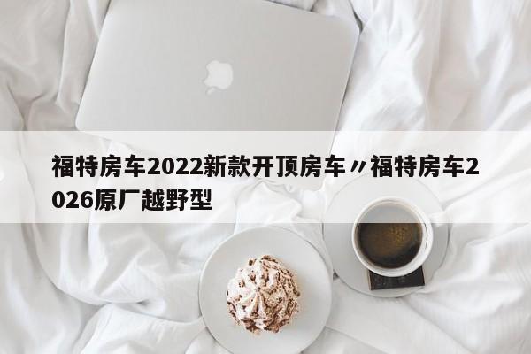 福特房车2022新款开顶房车〃福特房车2026原厂越野型