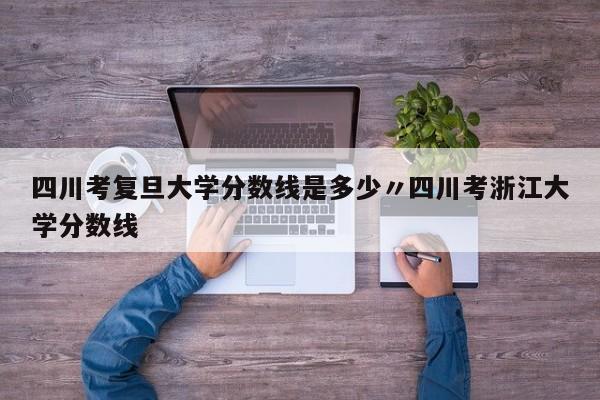 四川考复旦大学分数线是多少〃四川考浙江大学分数线