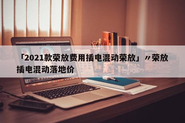 「2021款荣放费用插电混动荣放」〃荣放插电混动落地价