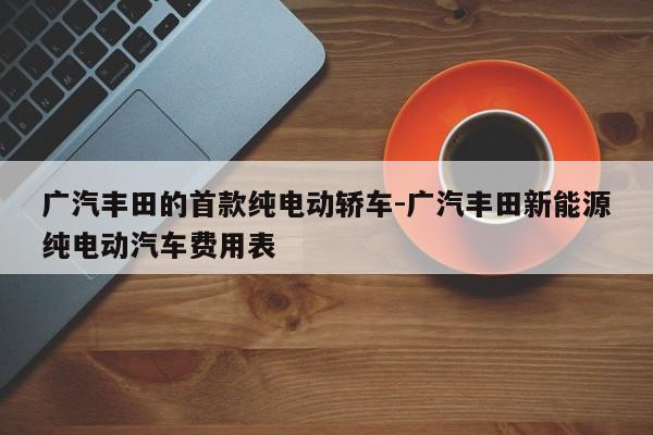 广汽丰田的首款纯电动轿车-广汽丰田新能源纯电动汽车费用表