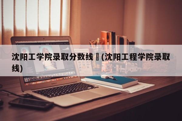 沈阳工学院录取分数线︰(沈阳工程学院录取线)