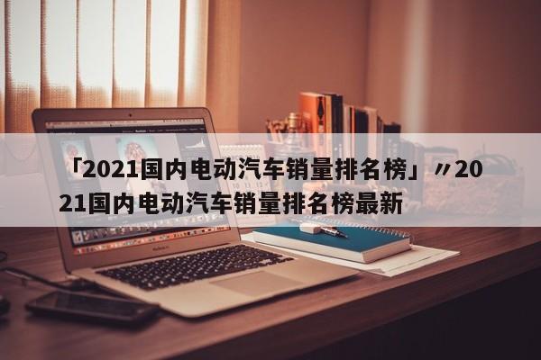 「2021国内电动汽车销量排名榜」〃2021国内电动汽车销量排名榜最新