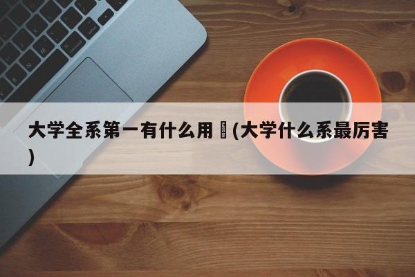 大学全系第一有什么用︰(大学什么系最厉害)