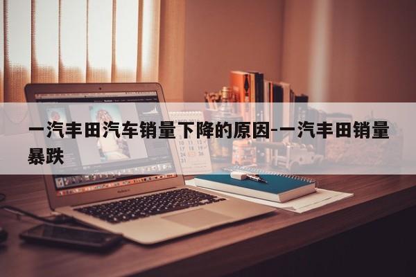 一汽丰田汽车销量下降的原因-一汽丰田销量暴跌