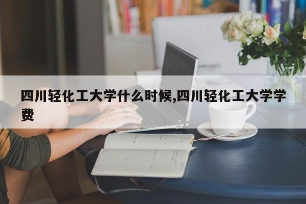 四川轻化工大学什么时候,四川轻化工大学学费