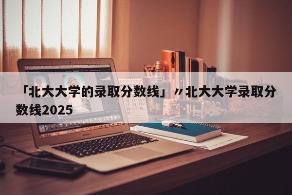「北大大学的录取分数线」〃北大大学录取分数线2025