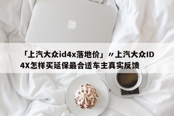 「上汽大众id4x落地价」〃上汽大众ID4X怎样买延保最合适车主真实反馈
