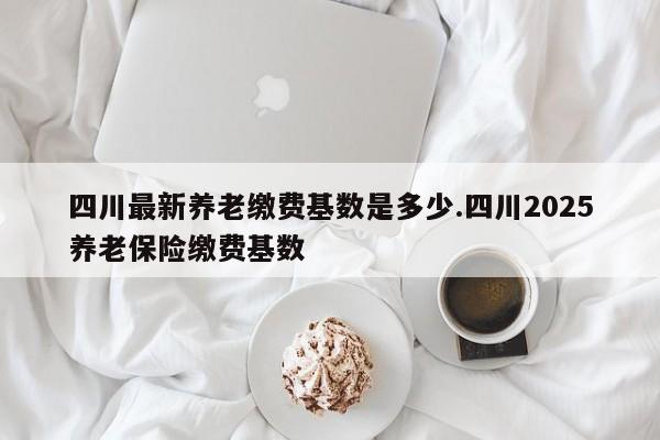 四川最新养老缴费基数是多少.四川2025养老保险缴费基数