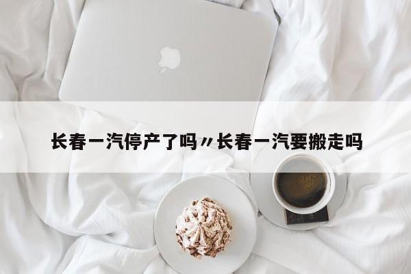长春一汽停产了吗〃长春一汽要搬走吗