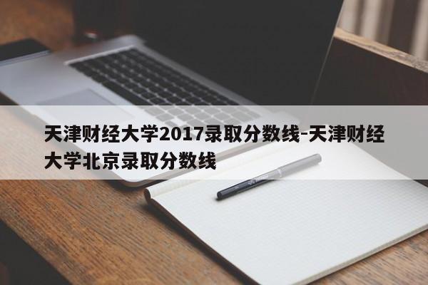 天津财经大学2017录取分数线-天津财经大学北京录取分数线