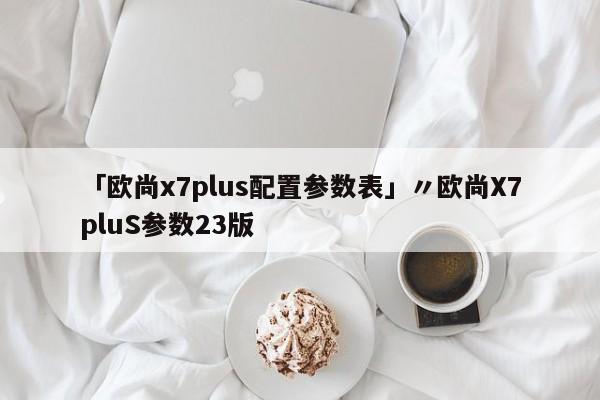 「欧尚x7plus配置参数表」〃欧尚X7pluS参数23版