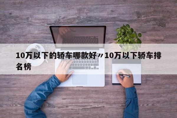10万以下的轿车哪款好〃10万以下轿车排名榜