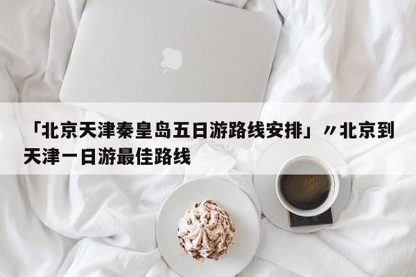 「北京天津秦皇岛五日游路线安排」〃北京到天津一日游最佳路线