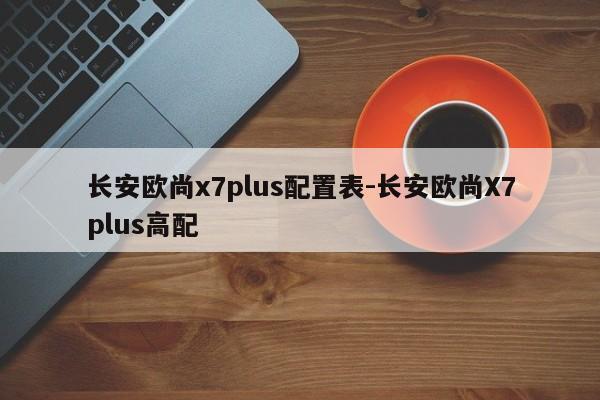 长安欧尚x7plus配置表-长安欧尚X7plus高配