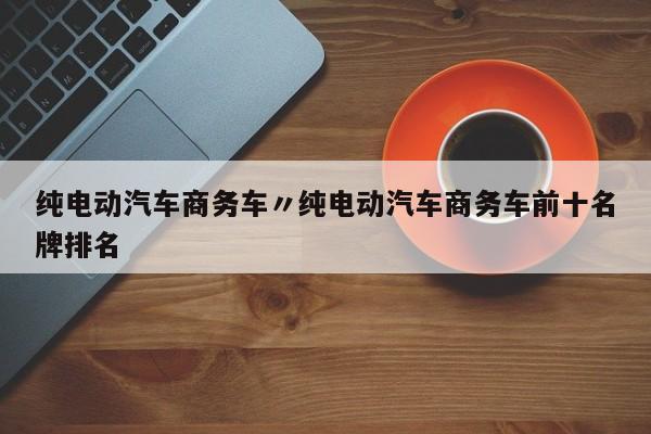 纯电动汽车商务车〃纯电动汽车商务车前十名牌排名