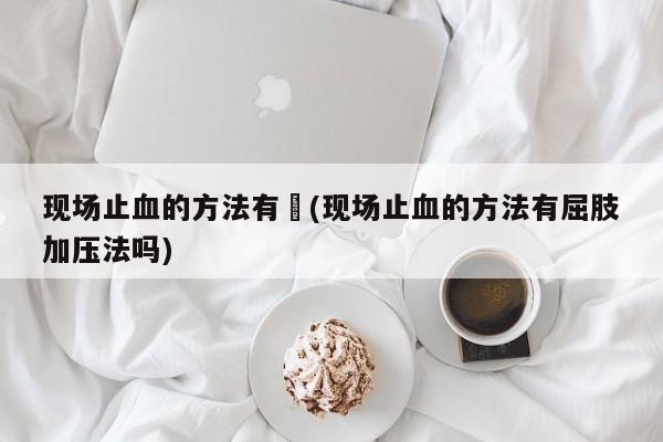 现场止血的方法有︰(现场止血的方法有屈肢加压法吗)