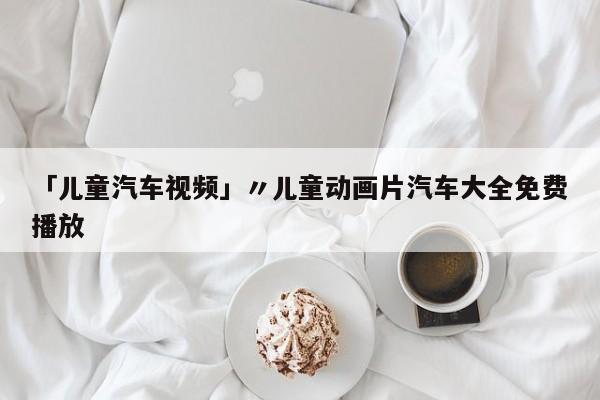 「儿童汽车视频」〃儿童动画片汽车大全免费播放